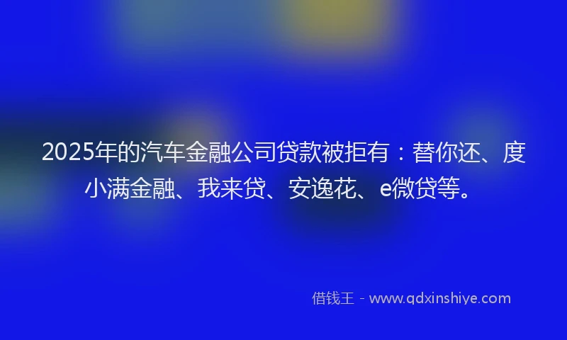2025年的汽车金融公司贷款被拒有：替你还、度小满金融、我来贷、安逸花、e微贷等。