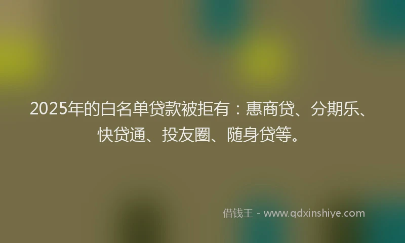 2025年的白名单贷款被拒有：惠商贷、分期乐、快贷通、投友圈、随身贷等。