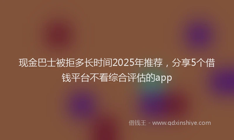 现金巴士被拒多长时间2025年推荐，分享5个借钱平台不看综合评估的app