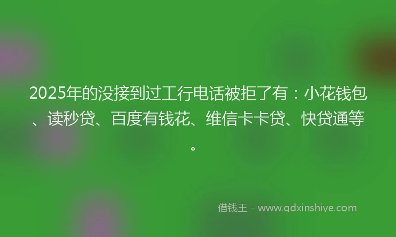 2025年的没接到过工行电话被拒了有：小花钱包、读秒贷、百度有钱花、维信卡卡贷、快贷通等。
