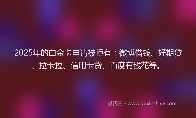 2025年的白金卡申请被拒有：微博借钱、好期贷、拉卡拉、信用卡贷、百度有钱花等。