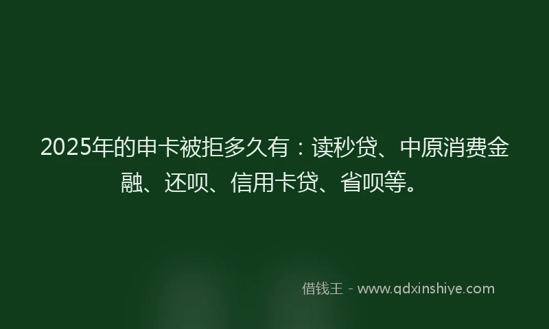 2025年的申卡被拒多久有：读秒贷、中原消费金融、还呗、信用卡贷、省呗等。
