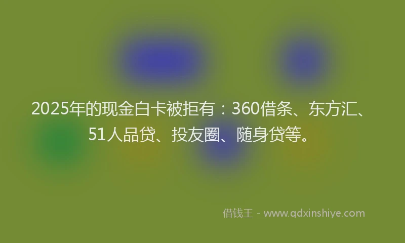 2025年的现金白卡被拒有：360借条、东方汇、51人品贷、投友圈、随身贷等。