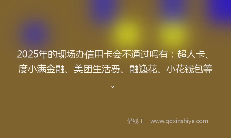 2025年的现场办信用卡会不通过吗有：超人卡、度小满金融、美团生活费、融逸花、小花钱包等。