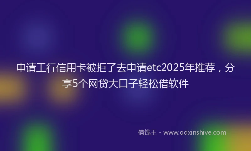 申请工行信用卡被拒了去申请etc2025年推荐，分享5个网贷大口子轻松借软件