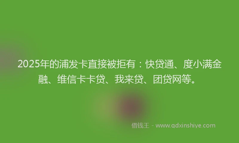 2025年的浦发卡直接被拒有：快贷通、度小满金融、维信卡卡贷、我来贷、团贷网等。