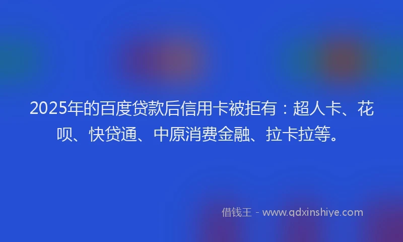 2025年的百度贷款后信用卡被拒有：超人卡、花呗、快贷通、中原消费金融、拉卡拉等。