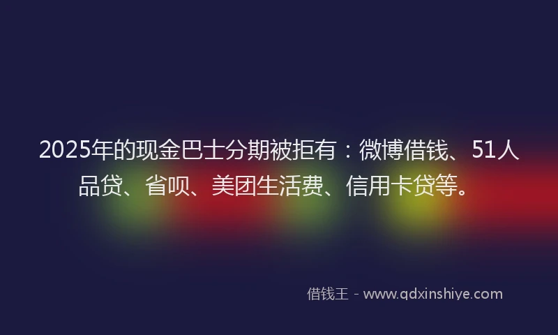 2025年的现金巴士分期被拒有：微博借钱、51人品贷、省呗、美团生活费、信用卡贷等。