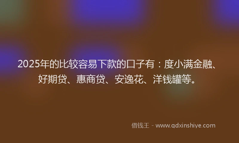 2025年的比较容易下款的口子有：度小满金融、好期贷、惠商贷、安逸花、洋钱罐等。