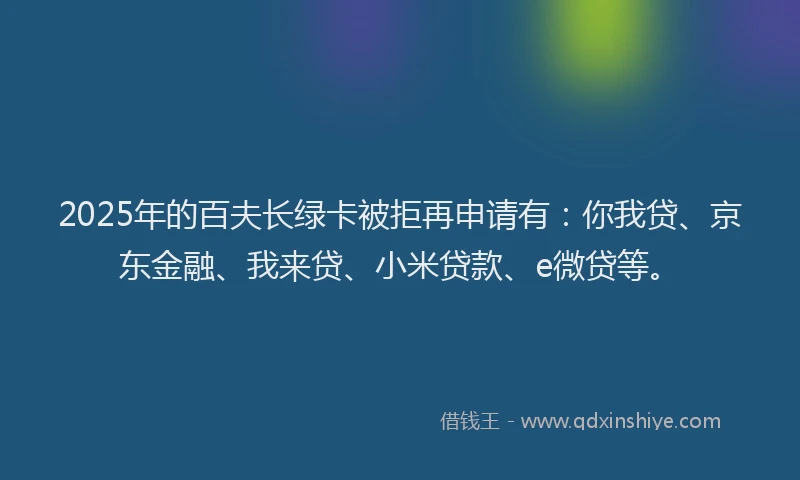 2025年的百夫长绿卡被拒再申请有：你我贷、京东金融、我来贷、小米贷款、e微贷等。