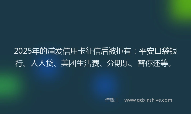 2025年的浦发信用卡征信后被拒有：平安口袋银行、人人贷、美团生活费、分期乐、替你还等。