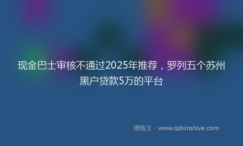现金巴士审核不通过2025年推荐，罗列五个苏州黑户贷款5万的平台