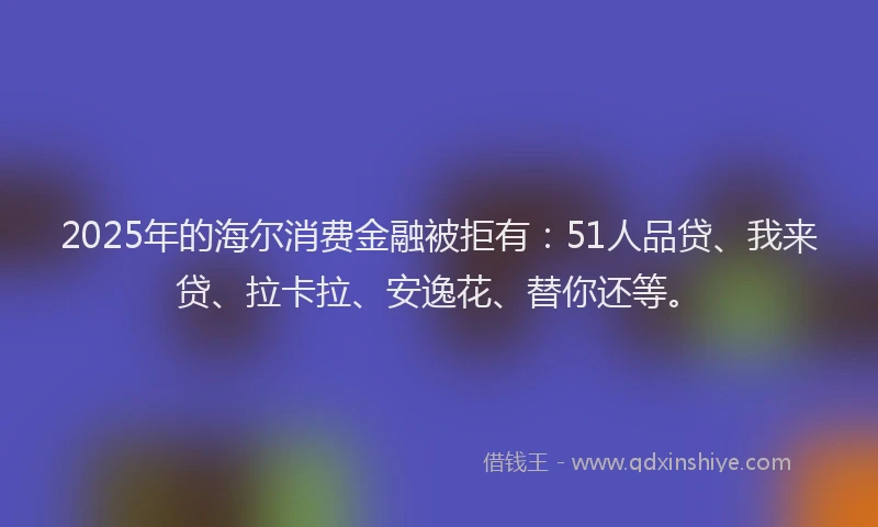 2025年的海尔消费金融被拒有：51人品贷、我来贷、拉卡拉、安逸花、替你还等。