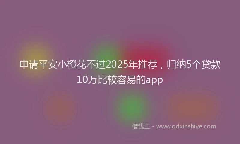 申请平安小橙花不过2025年推荐，归纳5个贷款10万比较容易的app