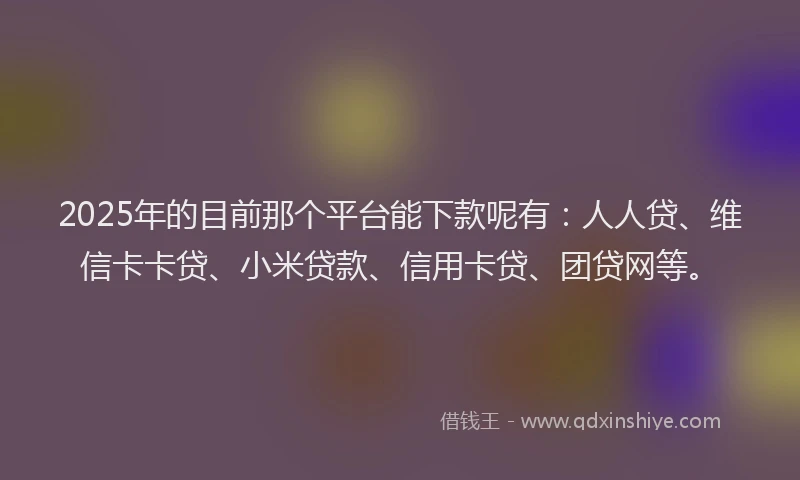 2025年的目前那个平台能下款呢有：人人贷、维信卡卡贷、小米贷款、信用卡贷、团贷网等。
