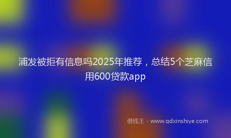 浦发被拒有信息吗2025年推荐，总结5个芝麻信用600贷款app