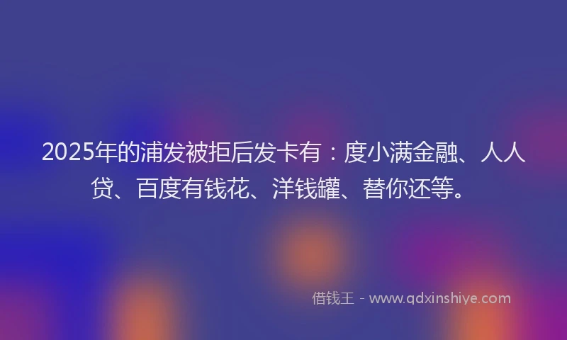 2025年的浦发被拒后发卡有：度小满金融、人人贷、百度有钱花、洋钱罐、替你还等。
