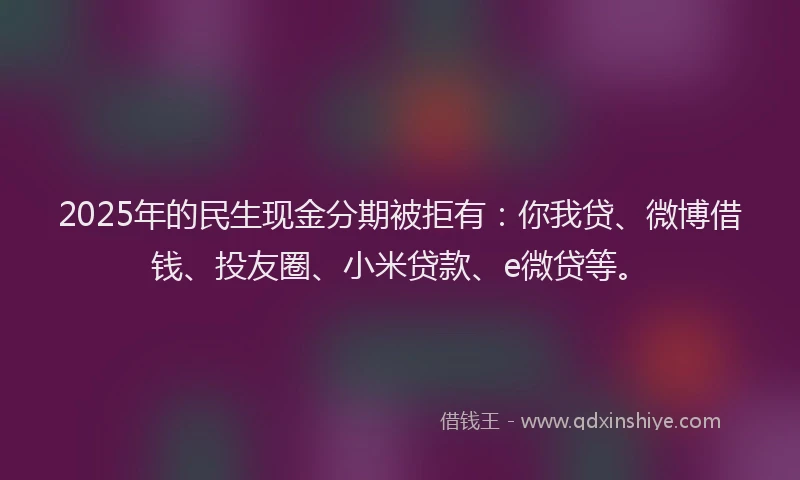 2025年的民生现金分期被拒有：你我贷、微博借钱、投友圈、小米贷款、e微贷等。