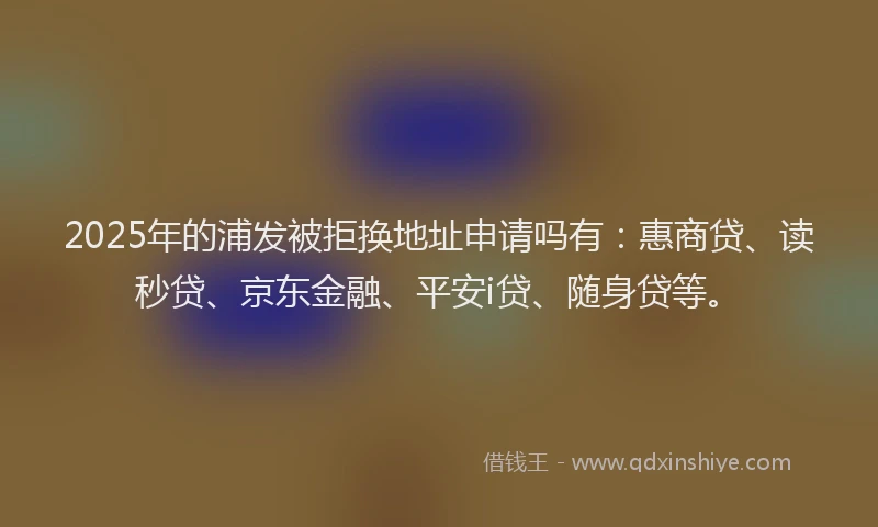 2025年的浦发被拒换地址申请吗有：惠商贷、读秒贷、京东金融、平安i贷、随身贷等。