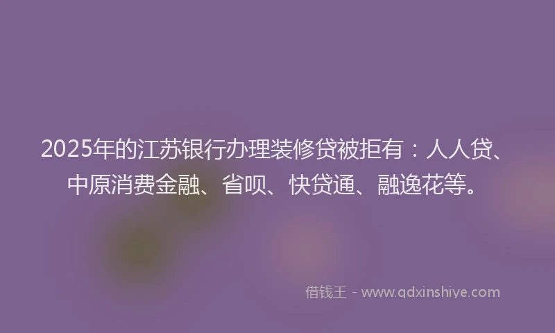 2025年的江苏银行办理装修贷被拒有：人人贷、中原消费金融、省呗、快贷通、融逸花等。