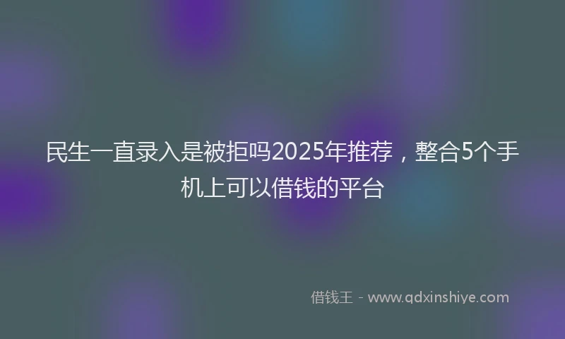 民生一直录入是被拒吗2025年推荐，整合5个手机上可以借钱的平台