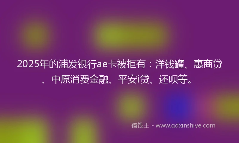 2025年的浦发银行ae卡被拒有：洋钱罐、惠商贷、中原消费金融、平安i贷、还呗等。