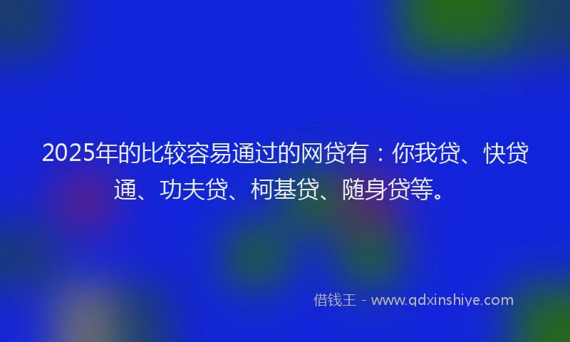 2025年的比较容易通过的网贷有：你我贷、快贷通、功夫贷、柯基贷、随身贷等。