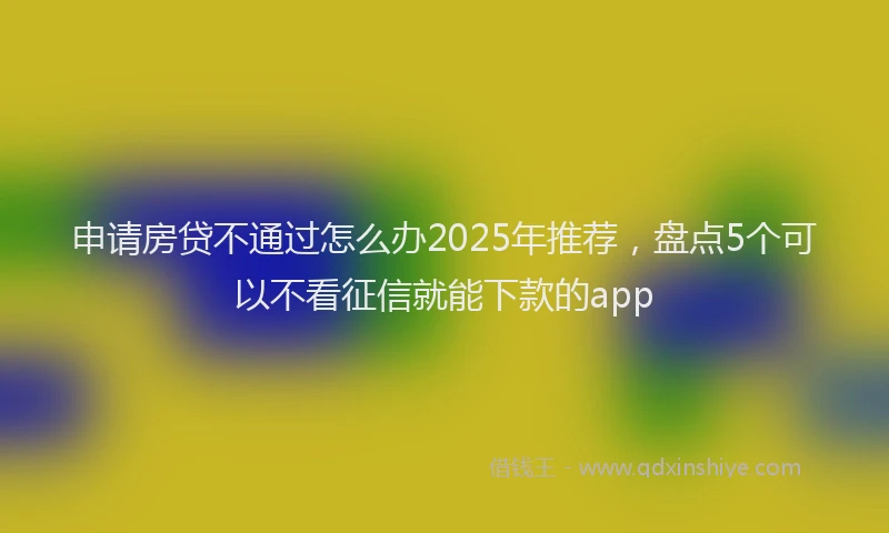申请房贷不通过怎么办2025年推荐，盘点5个可以不看征信就能下款的app