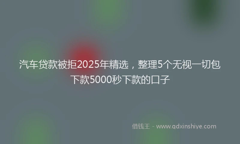 汽车贷款被拒2025年精选，整理5个无视一切包下款5000秒下款的口子