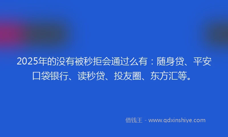 2025年的没有被秒拒会通过么有：随身贷、平安口袋银行、读秒贷、投友圈、东方汇等。