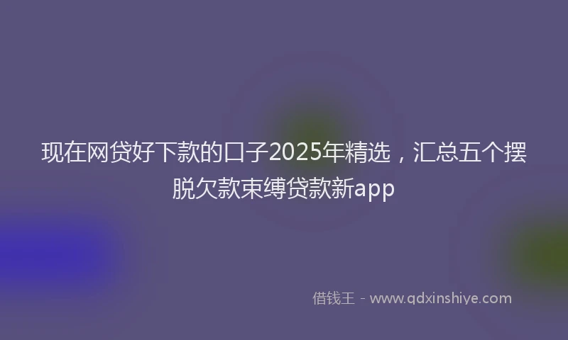 现在网贷好下款的口子2025年精选，汇总五个摆脱欠款束缚贷款新app
