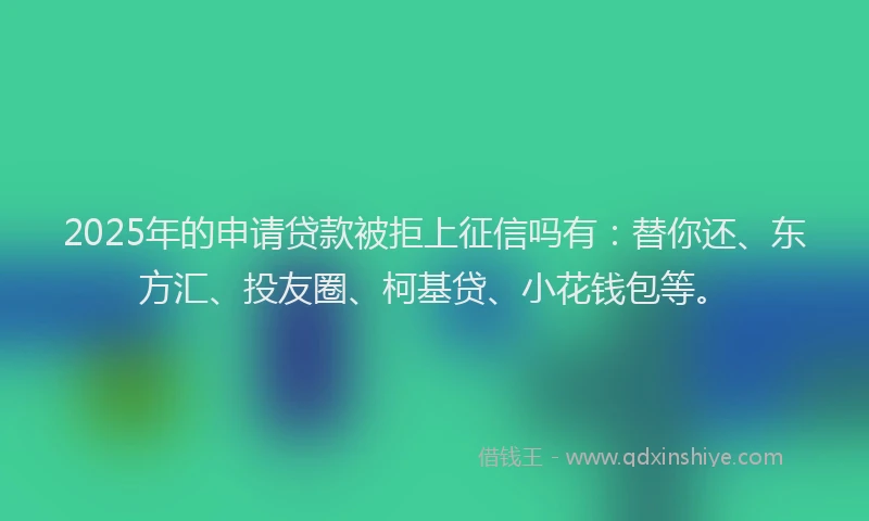 2025年的申请贷款被拒上征信吗有：替你还、东方汇、投友圈、柯基贷、小花钱包等。