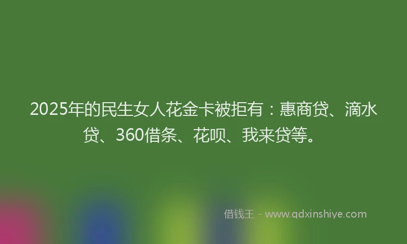 2025年的民生女人花金卡被拒有：惠商贷、滴水贷、360借条、花呗、我来贷等。