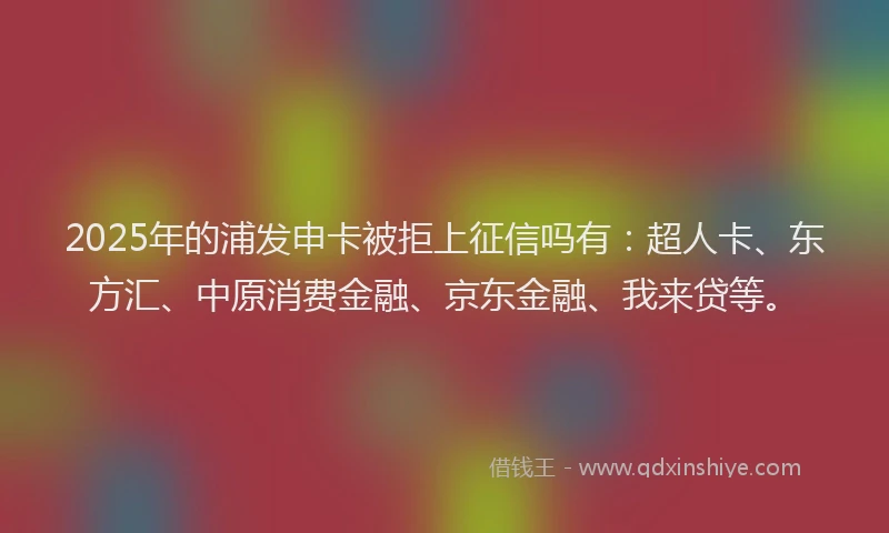 2025年的浦发申卡被拒上征信吗有：超人卡、东方汇、中原消费金融、京东金融、我来贷等。