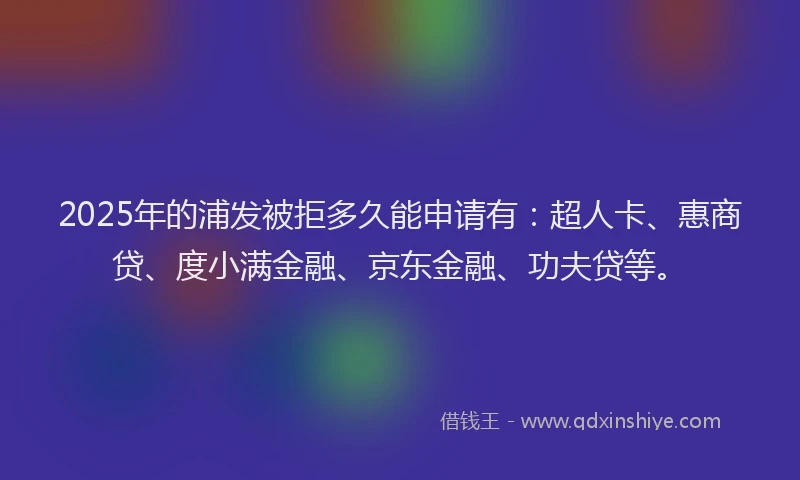 2025年的浦发被拒多久能申请有：超人卡、惠商贷、度小满金融、京东金融、功夫贷等。