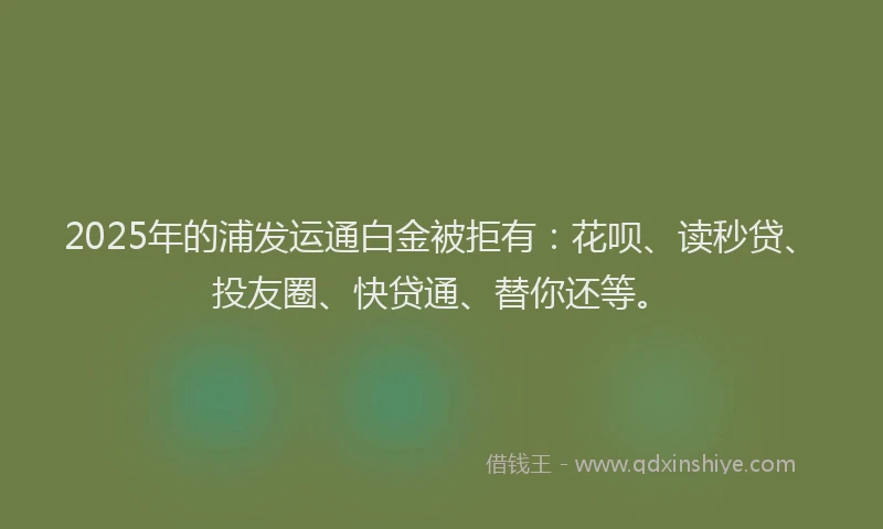2025年的浦发运通白金被拒有：花呗、读秒贷、投友圈、快贷通、替你还等。
