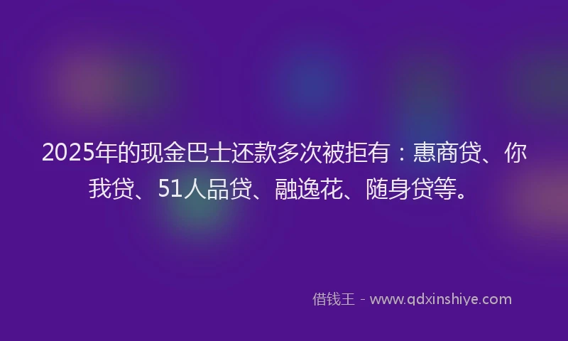 2025年的现金巴士还款多次被拒有：惠商贷、你我贷、51人品贷、融逸花、随身贷等。