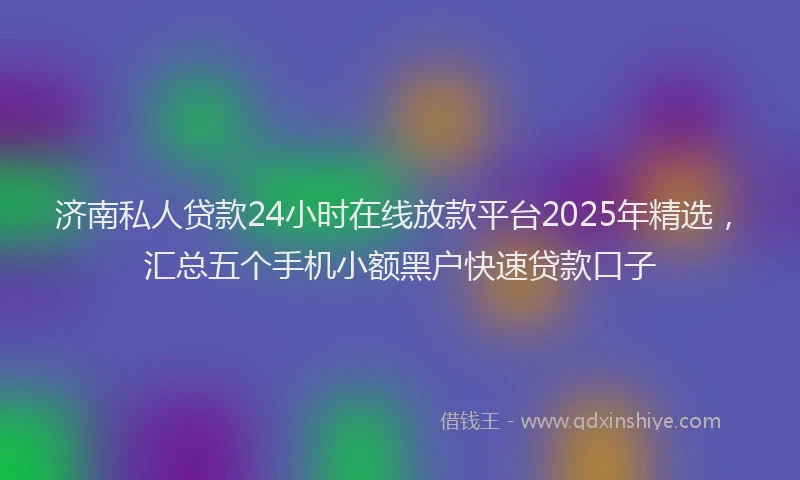 济南私人贷款24小时在线放款平台2025年精选，汇总五个手机小额黑户快速贷款口子