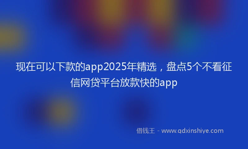 现在可以下款的app2025年精选，盘点5个不看征信网贷平台放款快的app