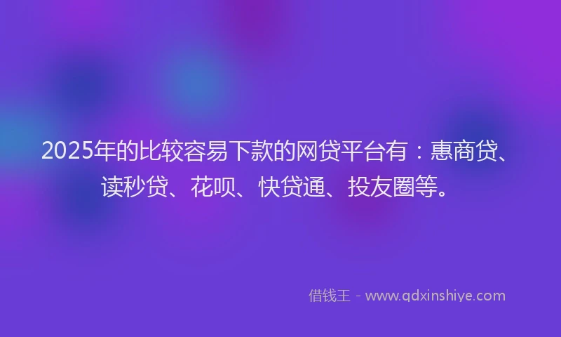 2025年的比较容易下款的网贷平台有：惠商贷、读秒贷、花呗、快贷通、投友圈等。