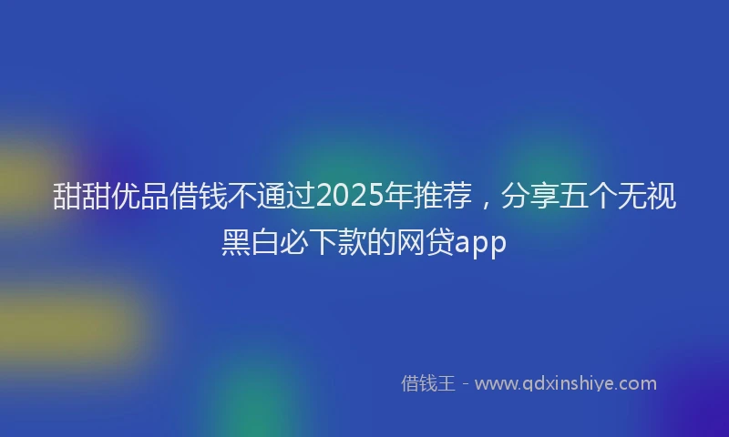 甜甜优品借钱不通过2025年推荐，分享五个无视黑白必下款的网贷app
