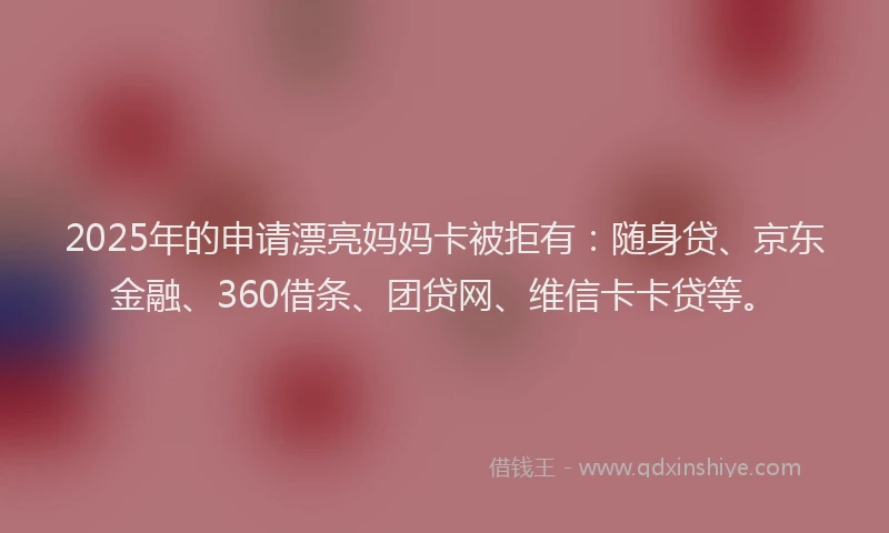 2025年的申请漂亮妈妈卡被拒有：随身贷、京东金融、360借条、团贷网、维信卡卡贷等。