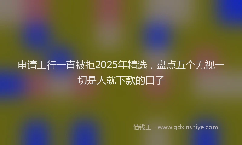 申请工行一直被拒2025年精选，盘点五个无视一切是人就下款的口子