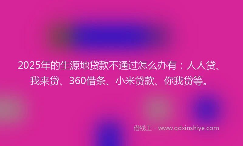 2025年的生源地贷款不通过怎么办有：人人贷、我来贷、360借条、小米贷款、你我贷等。
