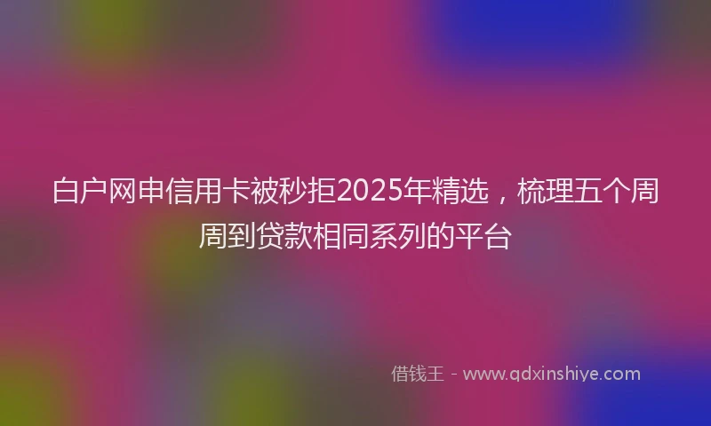 白户网申信用卡被秒拒2025年精选，梳理五个周周到贷款相同系列的平台