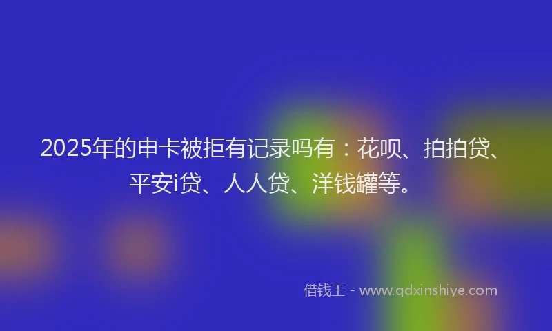 2025年的申卡被拒有记录吗有：花呗、拍拍贷、平安i贷、人人贷、洋钱罐等。