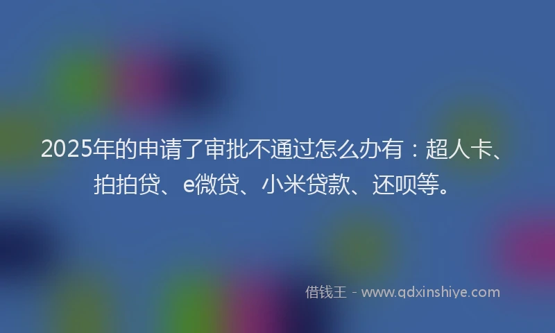 2025年的申请了审批不通过怎么办有：超人卡、拍拍贷、e微贷、小米贷款、还呗等。