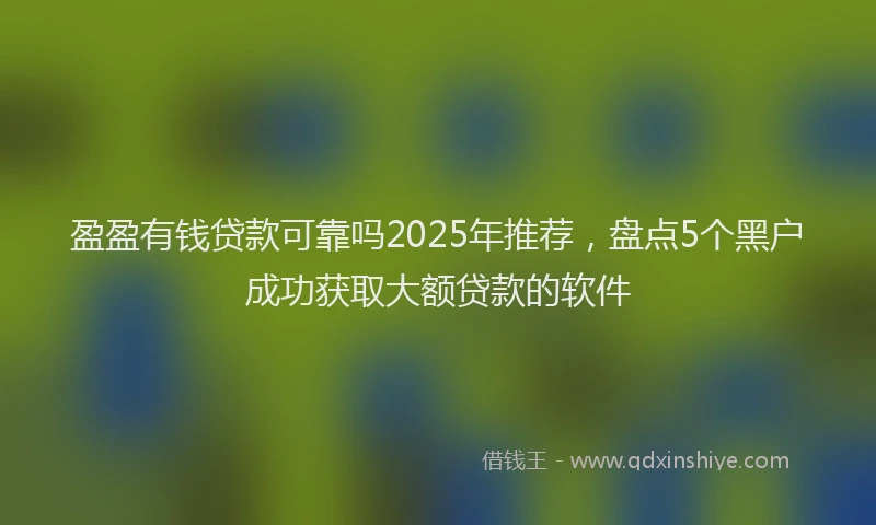盈盈有钱贷款可靠吗2025年推荐，盘点5个黑户成功获取大额贷款的软件