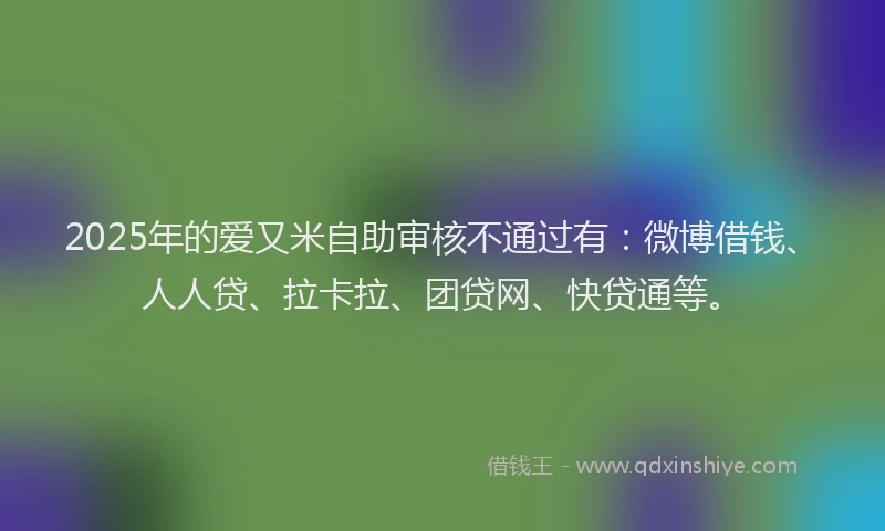 2025年的爱又米自助审核不通过有：微博借钱、人人贷、拉卡拉、团贷网、快贷通等。