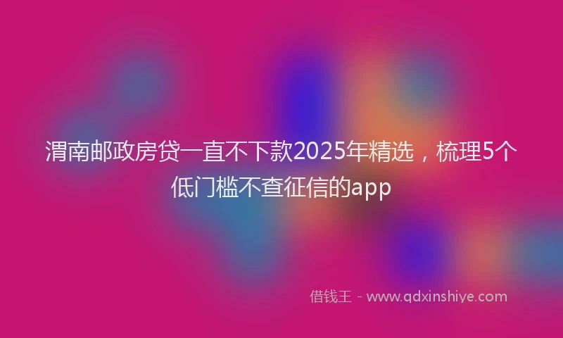 渭南邮政房贷一直不下款2025年精选，梳理5个低门槛不查征信的app
